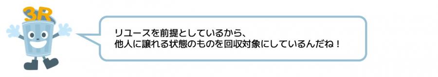 リユースを前提としているから、他人に譲れる状態のものを回収対象にしているんだね。