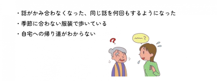 話がかみ合わなくなった。同じ話を何回もするようになった。季節に合わない服装で歩いている。自宅への帰り道がわからない。