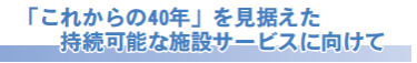 「これからの40年」を見据えた持続可能な施設サービスに向けて