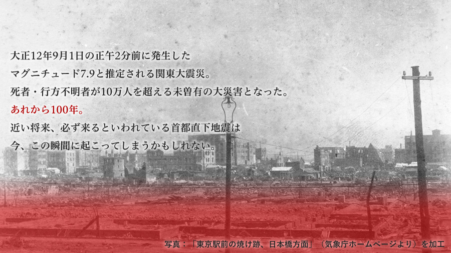 大正12年9月1日の正午2分前に発生したマグネチュード7.9と推定される関東大震災。死者・行方不明者が10万人を超える未曽有の大震災となった。あれから100年。近い将来、必ず来るといわれている首都直下地震は今、この瞬間に起こってしまうかもしれない。