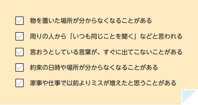 物を置いた場所が分からなくなることがある 周りの人から「いつも同じことを聞く」などと言われる 言おうとしている言葉が、すぐに出てこないことがある 約束の日時や場所が分からなくなることがある 家事や仕事で以前よりミスが増えたと思うことがある